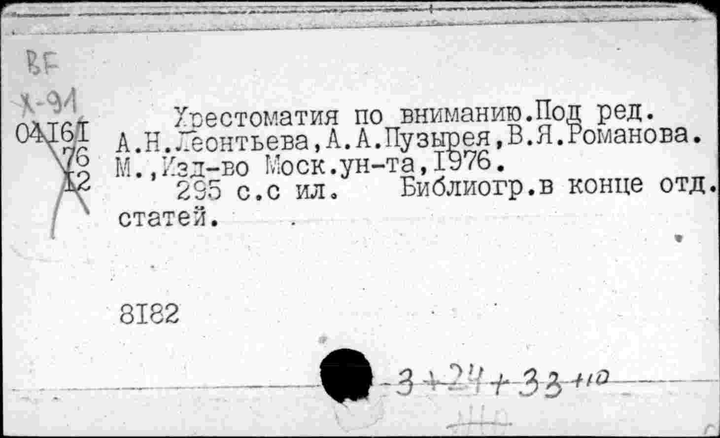 ﻿естоматия по вниманию.Под ред.
птггТ'Рпд. А. А.Пузыоея,В.Я.Романова
А .Н. Леонтьева, А. А.Пузырея,В.Я.Романова.
М.,Изд-во Моск.ун-та,1976.
235 с.с ил. Библиогр.в конце отд. статей.
8182
---—